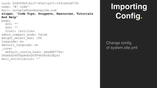 Importing
Config.
Change config
of system.site.yml
uuid: 02805fbf-b1c7-45a3-aa71-1f9ca4cd2736
name: '#! code'
mail: noreply@hashbangcode.com
slogan: 'Code Tips, Snippets, Resources, Tutorials
And Help'
page:
403: ''
404: ''
front: /articles
admin_compact_mode: false
weight_select_max: 100
langcode: en
default_langcode: en
_core:
default_config_hash: yXadRE77Va-
G6dxhd2kPYapAvbnSvTF6hO4oXiOEynI
mail_notification: ''
 