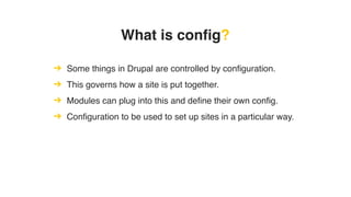 What is config?
➔ Some things in Drupal are controlled by configuration.
➔ This governs how a site is put together.
➔ Modules can plug into this and define their own config.
➔ Configuration to be used to set up sites in a particular way.
 