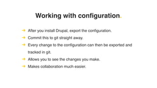 Working with configuration.
➔ After you install Drupal, export the configuration.
➔ Commit this to git straight away.
➔ Every change to the configuration can then be exported and
tracked in git.
➔ Allows you to see the changes you make.
➔ Makes collaboration much easier.
 
