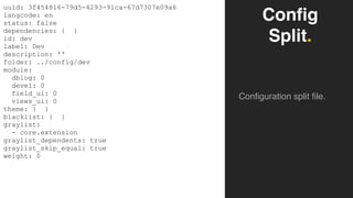 Config
Split.
Configuration split file.
uuid: 3f454816-79d5-4293-91ca-67d7307e09a6
langcode: en
status: false
dependencies: { }
id: dev
label: Dev
description: ''
folder: ../config/dev
module:
dblog: 0
devel: 0
field_ui: 0
views_ui: 0
theme: { }
blacklist: { }
graylist:
- core.extension
graylist_dependents: true
graylist_skip_equal: true
weight: 0
 