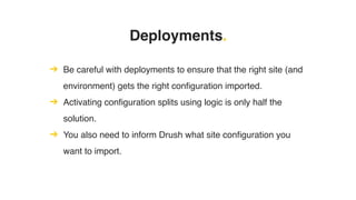 Deployments.
➔ Be careful with deployments to ensure that the right site (and
environment) gets the right configuration imported.
➔ Activating configuration splits using logic is only half the
solution.
➔ You also need to inform Drush what site configuration you
want to import.
 