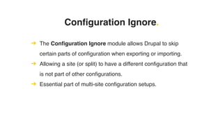 Configuration Ignore.
➔ The Configuration Ignore module allows Drupal to skip
certain parts of configuration when exporting or importing.
➔ Allowing a site (or split) to have a different configuration that
is not part of other configurations.
➔ Essential part of multi-site configuration setups.
 