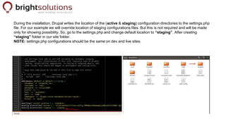 During the installation, Drupal writes the location of the (active & staging) configuration directories to the settings.ph...