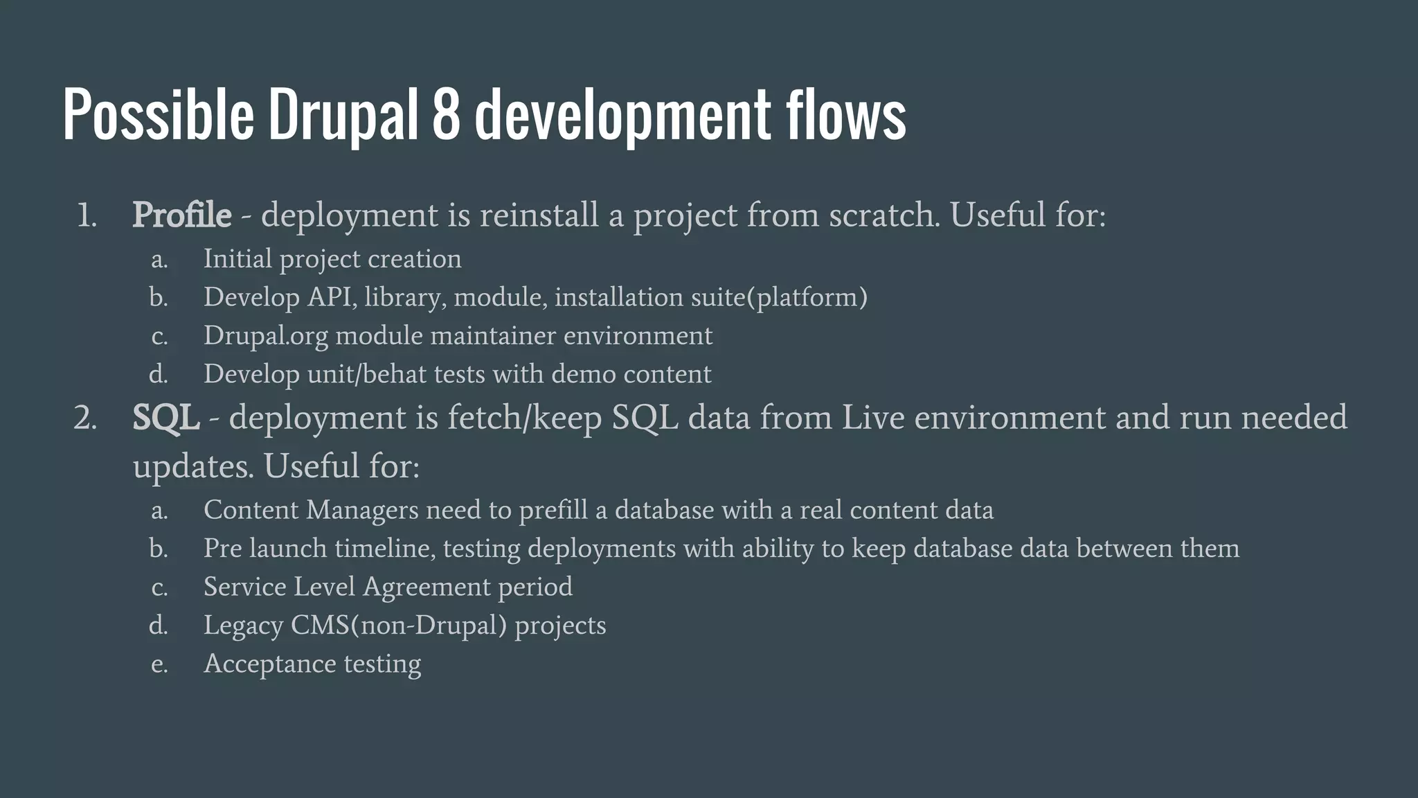 Possible Drupal 8 development flows 1. Profile - deployment is reinstall a project from scratch. Useful for: a. Initial project creation b. Develop API, library, module, installation suite(platform) c. Drupal.org module maintainer environment d. Develop unit/behat tests with demo content 2. SQL - deployment is fetch/keep SQL data from Live environment and run needed updates. Useful for: a. Content Managers need to prefill a database with a real content data b. Pre launch timeline, testing deployments with ability to keep database data between them c. Service Level Agreement period d. Legacy CMS(non-Drupal) projects e. Acceptance testing 