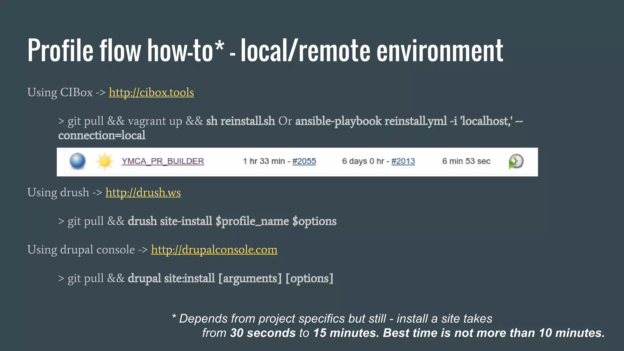 Profile flow how-to* - local/remote environment Using CIBox -> http://cibox.tools > git pull && vagrant up && sh reinstall.sh Or ansible-playbook reinstall.yml -i 'localhost,' -- connection=local Using drush -> http://drush.ws > git pull && drush site-install $profile_name $options Using drupal console -> http://drupalconsole.com > git pull && drupal site:install [arguments] [options] * Depends from project specifics but still - install a site takes from 30 seconds to 15 minutes. Best time is not more than 10 minutes. 