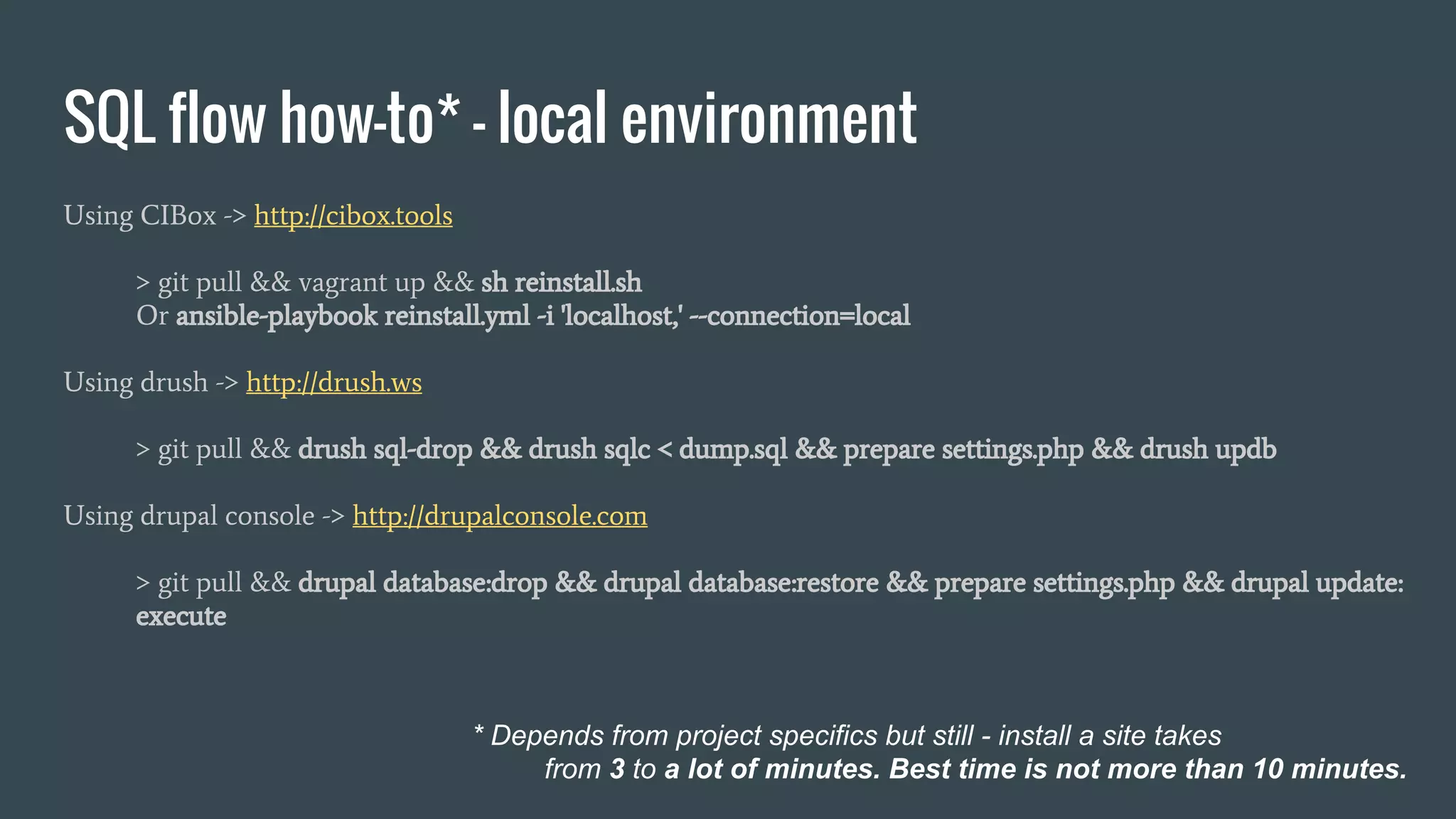 SQL flow how-to* - local environment Using CIBox -> http://cibox.tools > git pull && vagrant up && sh reinstall.sh Or ansible-playbook reinstall.yml -i 'localhost,' --connection=local Using drush -> http://drush.ws > git pull && drush sql-drop && drush sqlc < dump.sql && prepare settings.php && drush updb Using drupal console -> http://drupalconsole.com > git pull && drupal database:drop && drupal database:restore && prepare settings.php && drupal update: execute * Depends from project specifics but still - install a site takes from 3 to a lot of minutes. Best time is not more than 10 minutes. 
