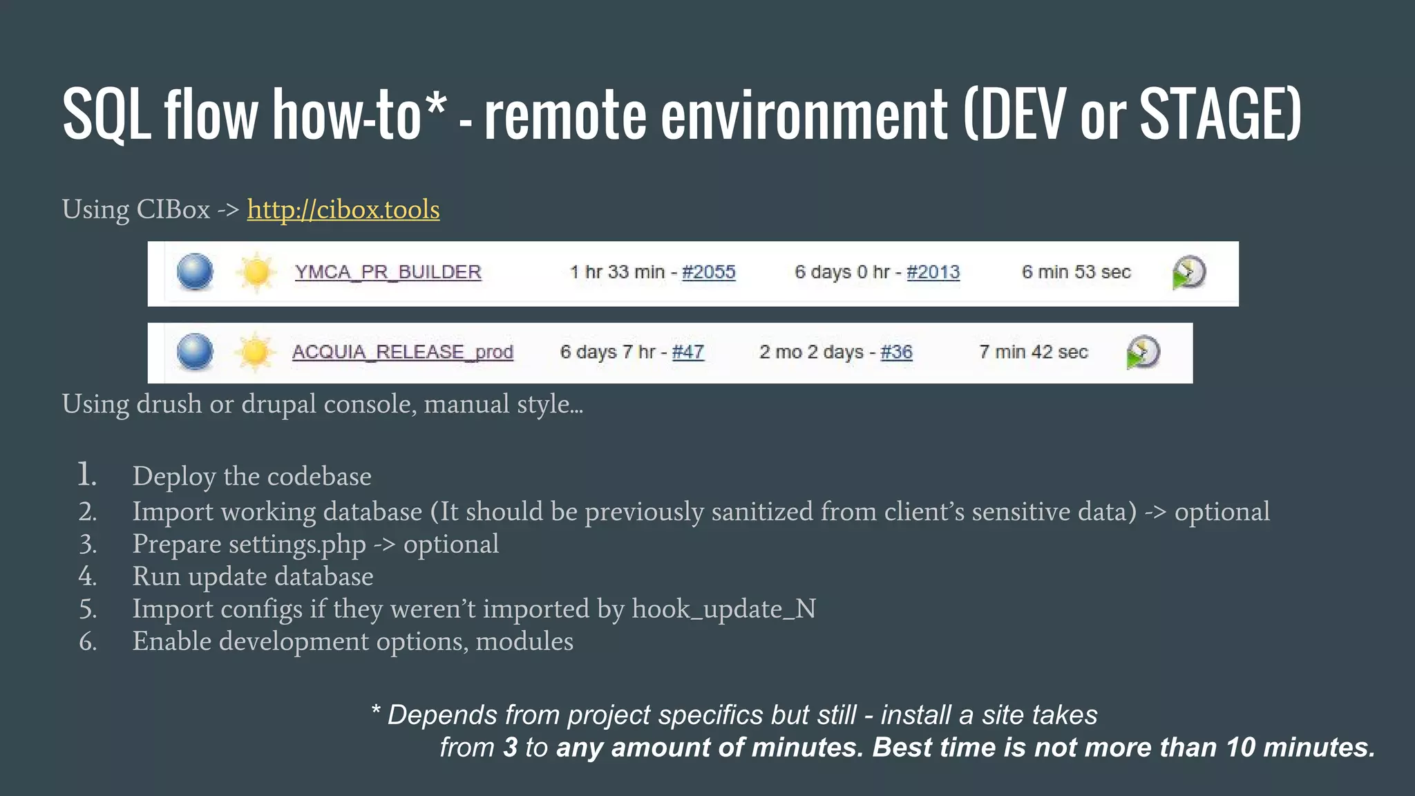 SQL flow how-to* - remote environment (DEV or STAGE) Using CIBox -> http://cibox.tools Using drush or drupal console, manual style... 1. Deploy the codebase 2. Import working database (It should be previously sanitized from client’s sensitive data) -> optional 3. Prepare settings.php -> optional 4. Run update database 5. Import configs if they weren’t imported by hook_update_N 6. Enable development options, modules * Depends from project specifics but still - install a site takes from 3 to any amount of minutes. Best time is not more than 10 minutes. 