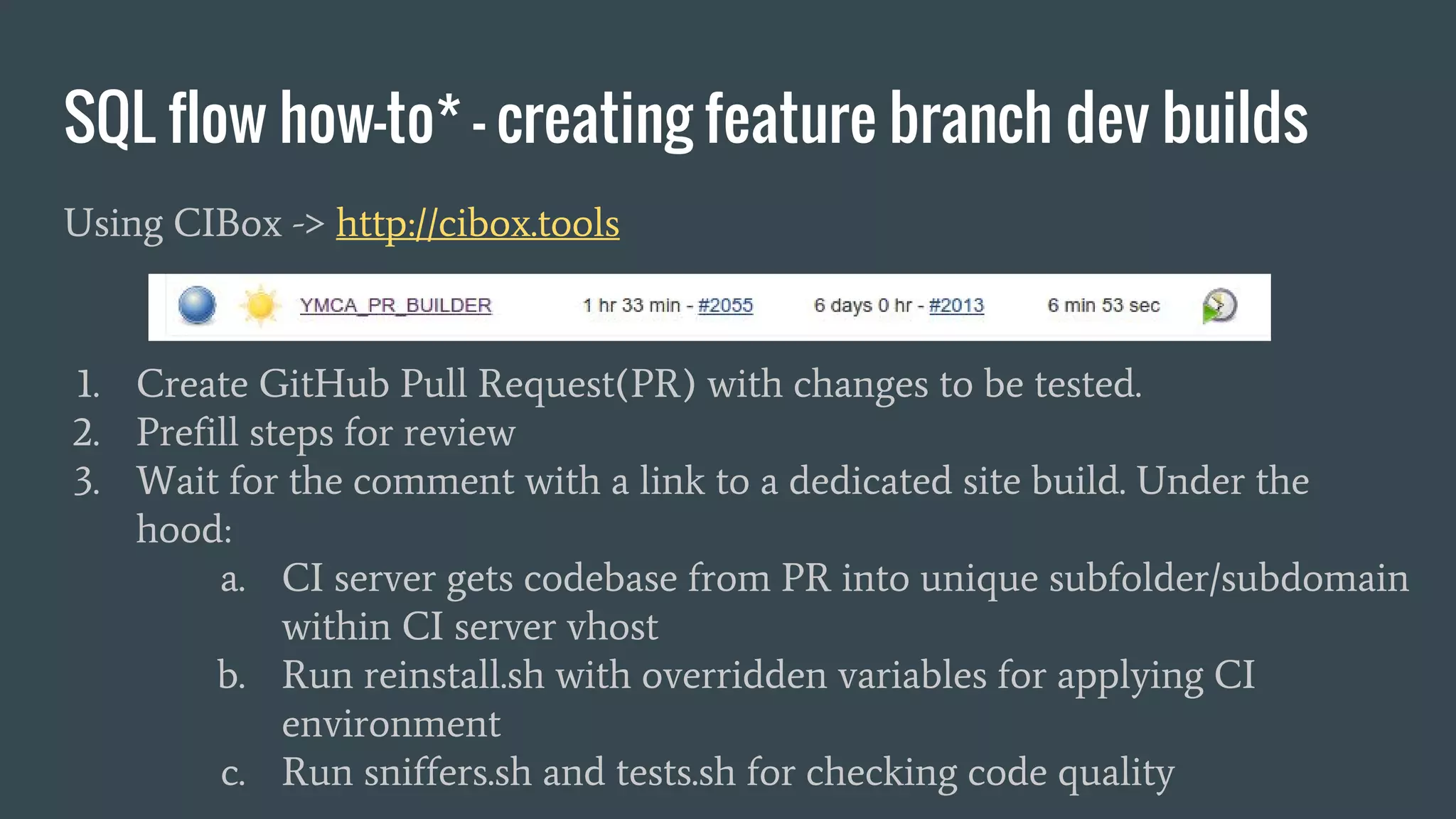 SQL flow how-to* - creating feature branch dev builds Using CIBox -> http://cibox.tools 1. Create GitHub Pull Request(PR) with changes to be tested. 2. Prefill steps for review 3. Wait for the comment with a link to a dedicated site build. Under the hood: a. CI server gets codebase from PR into unique subfolder/subdomain within CI server vhost b. Run reinstall.sh with overridden variables for applying CI environment c. Run sniffers.sh and tests.sh for checking code quality 
