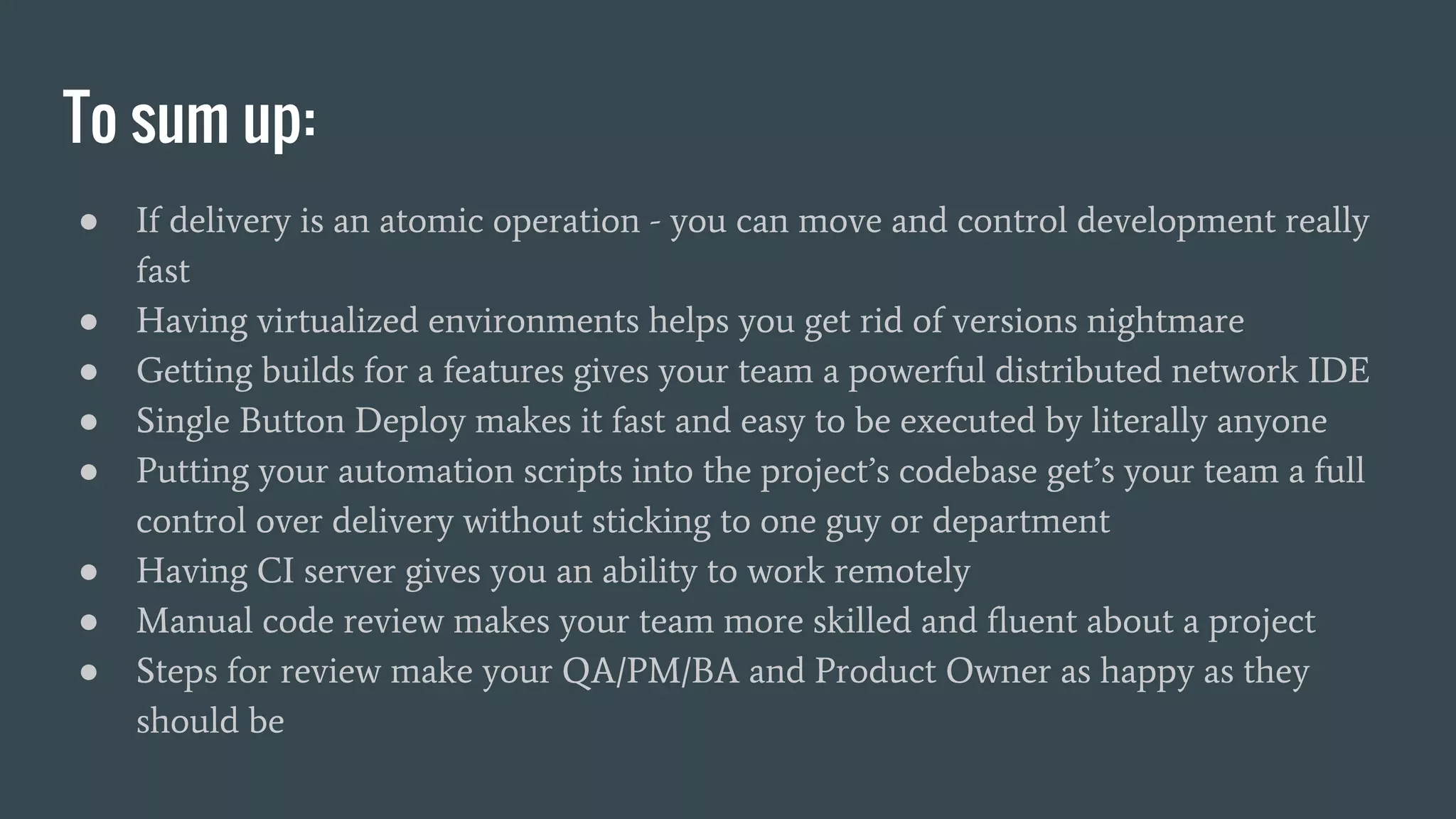 To sum up: ● If delivery is an atomic operation - you can move and control development really fast ● Having virtualized environments helps you get rid of versions nightmare ● Getting builds for a features gives your team a powerful distributed network IDE ● Single Button Deploy makes it fast and easy to be executed by literally anyone ● Putting your automation scripts into the project’s codebase get’s your team a full control over delivery without sticking to one guy or department ● Having CI server gives you an ability to work remotely ● Manual code review makes your team more skilled and fluent about a project ● Steps for review make your QA/PM/BA and Product Owner as happy as they should be 
