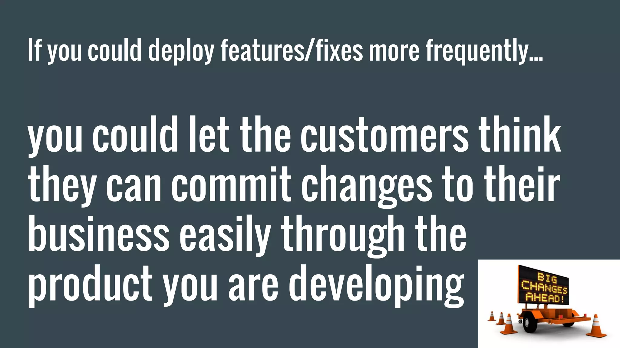 If you could deploy features/fixes more frequently... you could let the customers think they can commit changes to their business easily through the product you are developing 