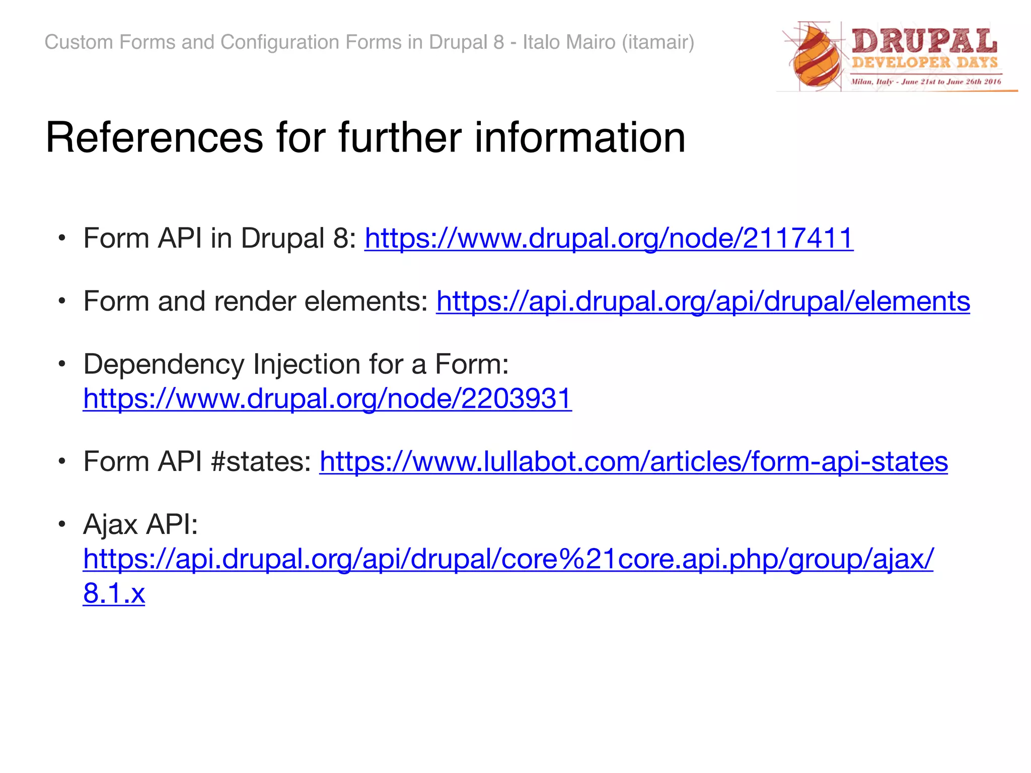 Custom Forms and Configuration Forms in Drupal 8 - Italo Mairo (itamair) References for further information • Form API in Drupal 8: https://www.drupal.org/node/2117411 • Form and render elements: https://api.drupal.org/api/drupal/elements • Dependency Injection for a Form:   https://www.drupal.org/node/2203931 • Form API #states: https://www.lullabot.com/articles/form-api-states • Ajax API:  https://api.drupal.org/api/drupal/core%21core.api.php/group/ajax/ 8.1.x 