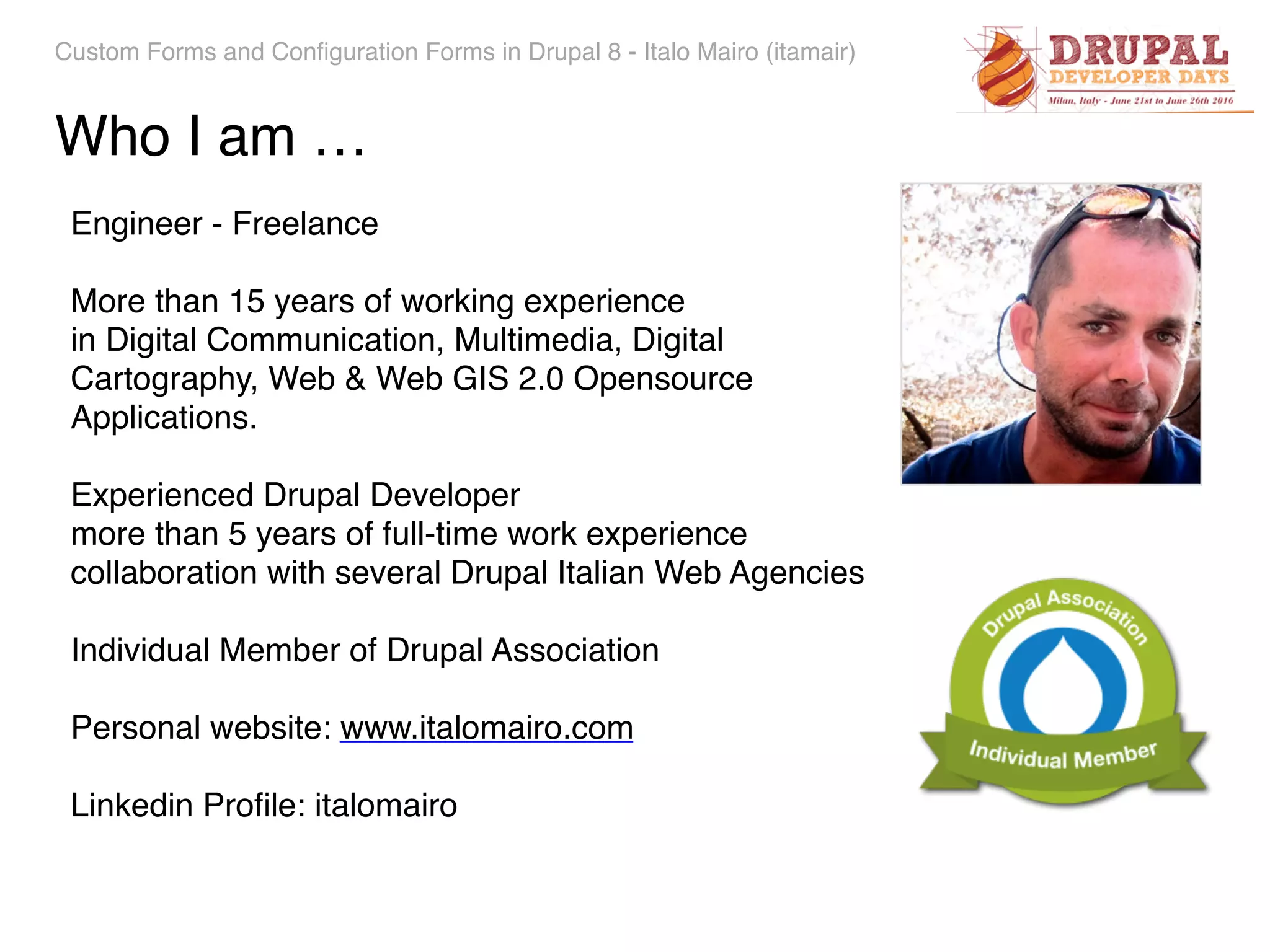 Custom Forms and Configuration Forms in Drupal 8 - Italo Mairo (itamair) Engineer - Freelance More than 15 years of working experience   in Digital Communication, Multimedia, Digital Cartography, Web & Web GIS 2.0 Opensource Applications. Experienced Drupal Developer  more than 5 years of full-time work experience collaboration with several Drupal Italian Web Agencies Individual Member of Drupal Association Personal website: www.italomairo.com Linkedin Proﬁle: italomairo Who I am … 