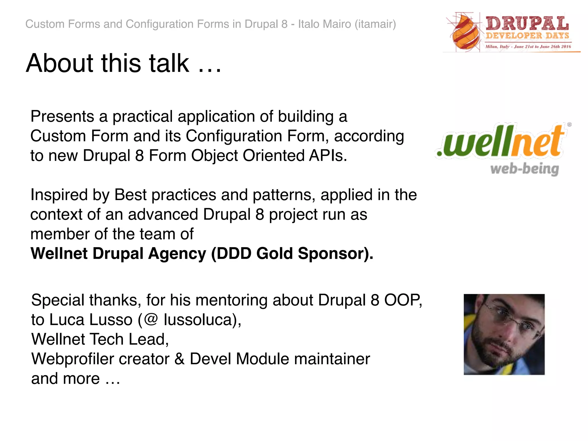 Custom Forms and Configuration Forms in Drupal 8 - Italo Mairo (itamair) About this talk … Presents a practical application of building a  Custom Form and its Conﬁguration Form, according  to new Drupal 8 Form Object Oriented APIs. Inspired by Best practices and patterns, applied in the context of an advanced Drupal 8 project run as member of the team of   Wellnet Drupal Agency (DDD Gold Sponsor). Special thanks, for his mentoring about Drupal 8 OOP, to Luca Lusso (@ lussoluca), Wellnet Tech Lead, Webproﬁler creator & Devel Module maintainer and more … 