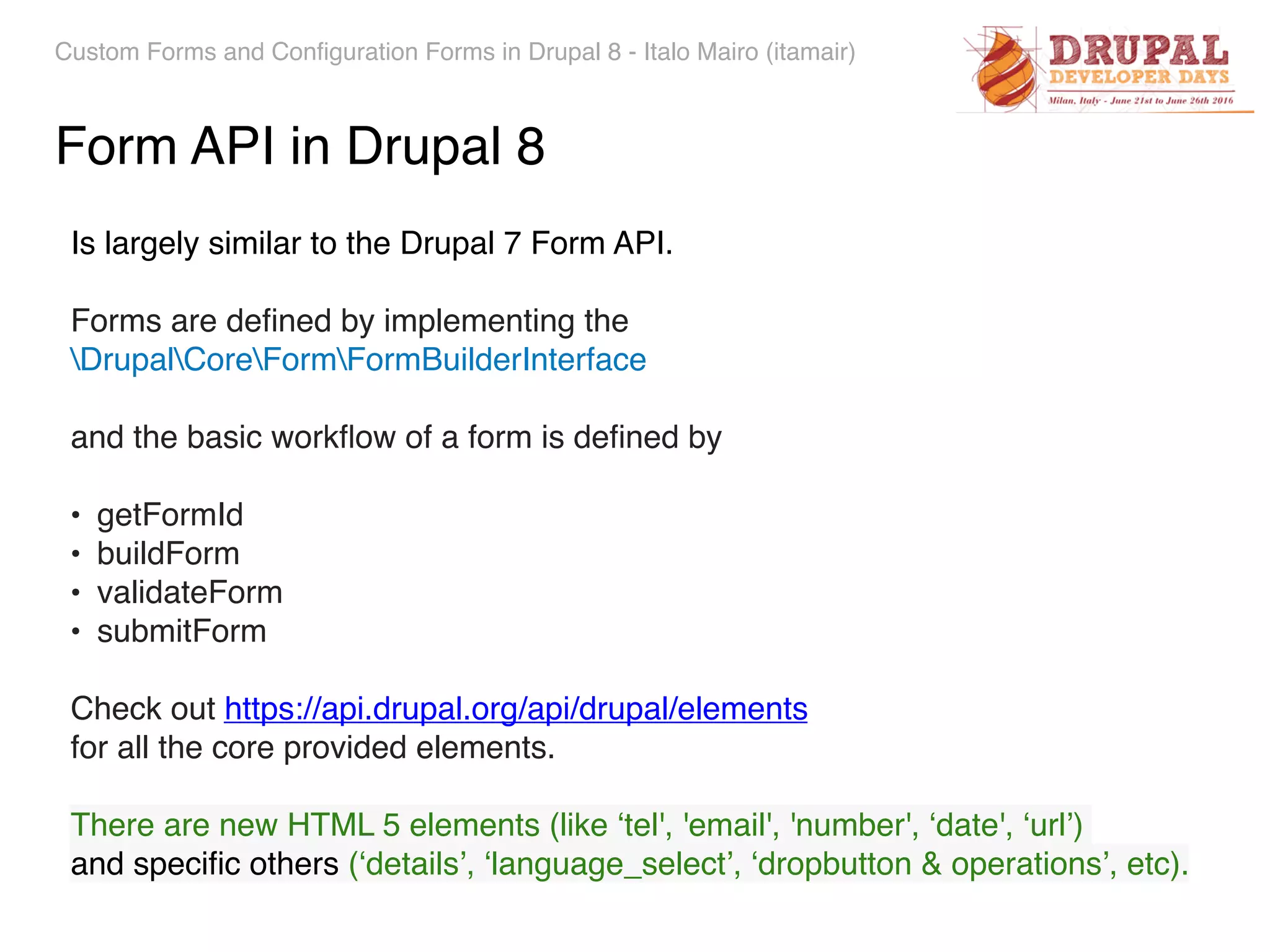 Custom Forms and Configuration Forms in Drupal 8 - Italo Mairo (itamair) Form API in Drupal 8 Is largely similar to the Drupal 7 Form API. Forms are deﬁned by implementing the   DrupalCoreFormFormBuilderInterface and the basic workﬂow of a form is deﬁned by • getFormId • buildForm • validateForm • submitForm Check out https://api.drupal.org/api/drupal/elements   for all the core provided elements. There are new HTML 5 elements (like ‘tel', 'email', 'number', ‘date', ‘url’)   and speciﬁc others (‘details’, ‘language_select’, ‘dropbutton & operations’, etc). 
