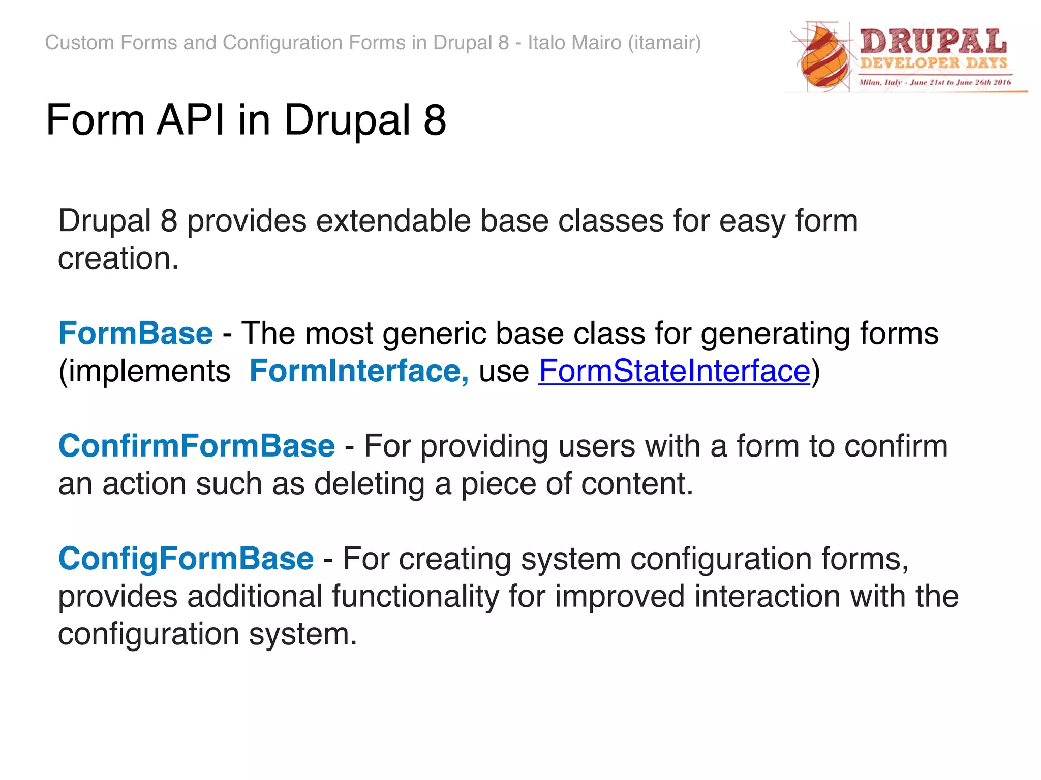 Custom Forms and Configuration Forms in Drupal 8 - Italo Mairo (itamair) Drupal 8 provides extendable base classes for easy form creation. FormBase - The most generic base class for generating forms   (implements FormInterface, use FormStateInterface) ConﬁrmFormBase - For providing users with a form to conﬁrm an action such as deleting a piece of content. ConﬁgFormBase - For creating system conﬁguration forms, provides additional functionality for improved interaction with the conﬁguration system. Form API in Drupal 8 