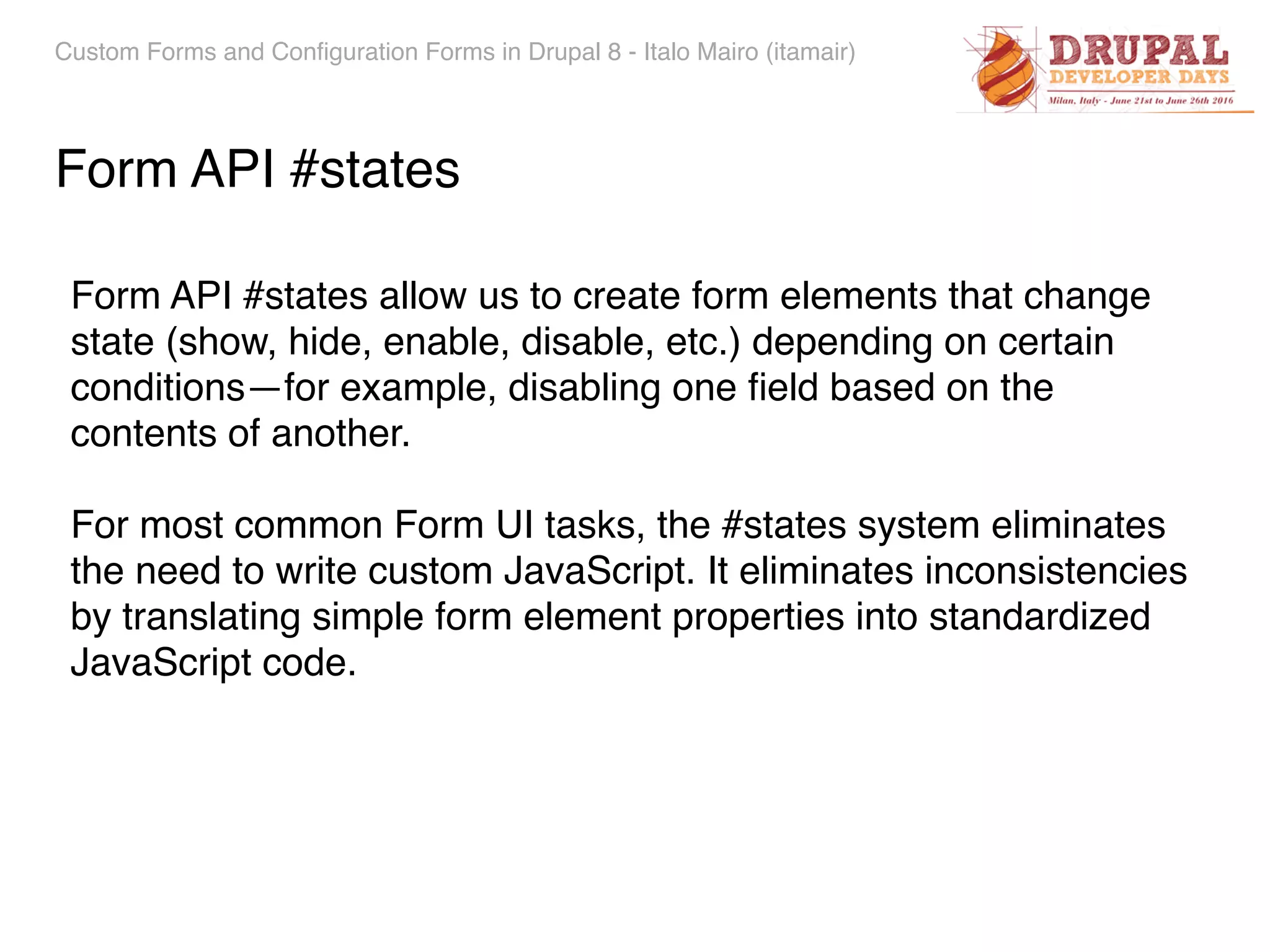 Custom Forms and Configuration Forms in Drupal 8 - Italo Mairo (itamair) Form API #states Form API #states allow us to create form elements that change state (show, hide, enable, disable, etc.) depending on certain conditions—for example, disabling one ﬁeld based on the contents of another. For most common Form UI tasks, the #states system eliminates the need to write custom JavaScript. It eliminates inconsistencies by translating simple form element properties into standardized JavaScript code. 
