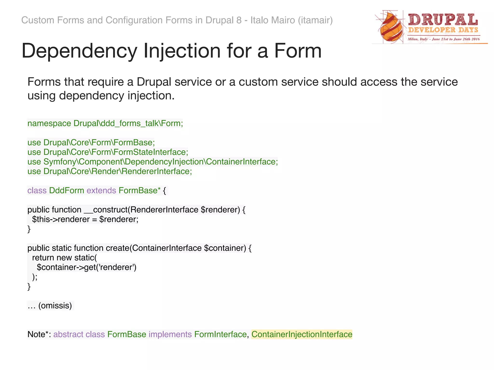 Custom Forms and Configuration Forms in Drupal 8 - Italo Mairo (itamair) Dependency Injection for a Form namespace Drupalddd_forms_talkForm;    use DrupalCoreFormFormBase;  use DrupalCoreFormFormStateInterface;  use SymfonyComponentDependencyInjectionContainerInterface;  use DrupalCoreRenderRendererInterface; class DddForm extends FormBase* {   public function __construct(RendererInterface $renderer) {  $this->renderer = $renderer;  }    public static function create(ContainerInterface $container) {  return new static(  $container->get('renderer')  );  } … (omissis) Note*: abstract class FormBase implements FormInterface, ContainerInjectionInterface Forms that require a Drupal service or a custom service should access the service using dependency injection. 