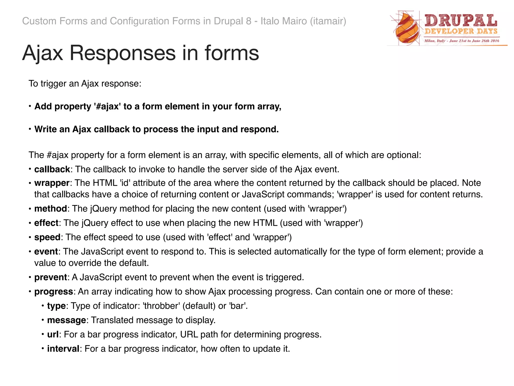Custom Forms and Configuration Forms in Drupal 8 - Italo Mairo (itamair) To trigger an Ajax response: • Add property '#ajax' to a form element in your form array, • Write an Ajax callback to process the input and respond. The #ajax property for a form element is an array, with speciﬁc elements, all of which are optional: • callback: The callback to invoke to handle the server side of the Ajax event. • wrapper: The HTML 'id' attribute of the area where the content returned by the callback should be placed. Note that callbacks have a choice of returning content or JavaScript commands; 'wrapper' is used for content returns. • method: The jQuery method for placing the new content (used with 'wrapper') • effect: The jQuery effect to use when placing the new HTML (used with 'wrapper') • speed: The effect speed to use (used with 'effect' and 'wrapper') • event: The JavaScript event to respond to. This is selected automatically for the type of form element; provide a value to override the default. • prevent: A JavaScript event to prevent when the event is triggered. • progress: An array indicating how to show Ajax processing progress. Can contain one or more of these: • type: Type of indicator: 'throbber' (default) or 'bar'. • message: Translated message to display. • url: For a bar progress indicator, URL path for determining progress. • interval: For a bar progress indicator, how often to update it. Ajax Responses in forms 