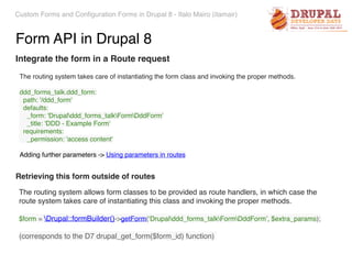 Custom Forms and Configuration Forms in Drupal 8 - Italo Mairo (itamair)
Form API in Drupal 8
Integrate the form in a Route request
The routing system takes care of instantiating the form class and invoking the proper methods.
ddd_forms_talk.ddd_form: 
path: '/ddd_form' 
defaults: 
_form: 'Drupalddd_forms_talkFormDddForm' 
_title: 'DDD - Example Form' 
requirements: 
_permission: 'access content'
Adding further parameters -> Using parameters in routes
Retrieving this form outside of routes
The routing system allows form classes to be provided as route handlers, in which case the
route system takes care of instantiating this class and invoking the proper methods.
$form = Drupal::formBuilder()->getForm(‘Drupalddd_forms_talkFormDddForm’, $extra_params);
(corresponds to the D7 drupal_get_form($form_id) function)
 