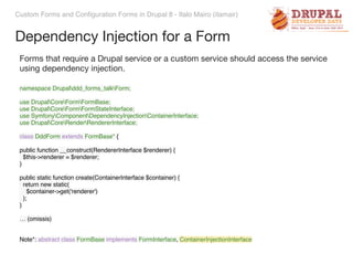 Custom Forms and Configuration Forms in Drupal 8 - Italo Mairo (itamair)
Dependency Injection for a Form
namespace Drupalddd_forms_talkForm; 
 
use DrupalCoreFormFormBase; 
use DrupalCoreFormFormStateInterface; 
use SymfonyComponentDependencyInjectionContainerInterface; 
use DrupalCoreRenderRendererInterface;
class DddForm extends FormBase* {
 
public function __construct(RendererInterface $renderer) { 
$this->renderer = $renderer; 
} 
 
public static function create(ContainerInterface $container) { 
return new static( 
$container->get('renderer') 
); 
}
… (omissis)
Note*: abstract class FormBase implements FormInterface, ContainerInjectionInterface
Forms that require a Drupal service or a custom service should access the service
using dependency injection.
 