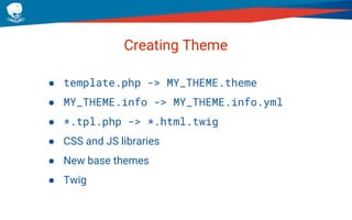 Creating Theme
● template.php -> MY_THEME.theme
● MY_THEME.info -> MY_THEME.info.yml
● *.tpl.php -> *.html.twig
● CSS and JS libraries
● New base themes
● Twig
 