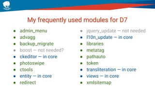 My frequently used modules for D7
● admin_menu
● advagg
● backup_migrate
● boost — not needed?
● ckeditor — in core
● photoswipe
● ctools
● entity — in core
● redirect
● jquery_update — not needed
● l10n_update — in core
● libraries
● metatag
● pathauto
● token
● transliteration — in core
● views — in core
● xmlsitemap
 