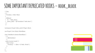 SOMEIMPORTANTDEPRECATEDHOOKS–hook_block
<?php
/**
* Provides a 'Hello' Block
*
* @Block(
* id = "hello_block",
* admin_label = @Translation("Hello block"),
* )
*/
namespace Drupalhello_worldPluginBlock;
use DrupalCoreBlockBlockBase;
class HelloBlock extends BlockBase {
/**
* {@inheritdoc}
*/
public function build() {
return array(
'#markup' => $this->t('Hello, World!'),
);
}
}
?>
 