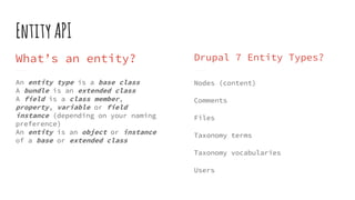 EntityAPI
What’s an entity?
An entity type is a base class
A bundle is an extended class
A field is a class member,
property, variable or field
instance (depending on your naming
preference)
An entity is an object or instance
of a base or extended class
Drupal 7 Entity Types?
Nodes (content)
Comments
Files
Taxonomy terms
Taxonomy vocabularies
Users
 