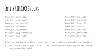 EntityLIFECYCLEHooks
hook_entity_create() hook_TYPE_create()
ook_entity_presave() hook_TYPE_presave()
hook_entity_insert() hook_TYPE_insert()
hook_entity_load() hook_TYPE_load()
hook_entity_update() hook_TYPE_update()
hook_entity_predelete() hook_TYPE_predelete()
hook_entity_delete() hook_TYPE_delete()
Other entity hooks deals with access, view, revision, translation, bundle,…
https://api.drupal.org/api/drupal/core!lib!Drupal!Core!Entity!entity.api.ph
p/group/entity_api/8
 