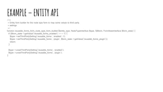 EXAMPLE–ENTITYAPI/**
* Entity form builder for the node type form to map some values to third party
* settings
*/
function reusable_forms_form_node_type_form_builder($entity_type, NodeTypeInterface $type, &$form, FormStateInterface $form_state) {
if ($form_state->getValue('reusable_forms_enabled') === 1) {
$type->setThirdPartySetting('reusable_forms', 'enabled', 1);
$type->setThirdPartySetting('reusable_forms', 'plugin', $form_state->getValue('reusable_forms_plugin'));
return;
}
$type->unsetThirdPartySetting('reusable_forms', 'enabled');
$type->unsetThirdPartySetting('reusable_forms', 'plugin');
}
 