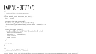 EXAMPLE–ENTITYAPI/**
* Implements hook_entity_extra_field_info().
*/
function reusable_forms_entity_extra_field_info() {
$extra = array();
$bundles = NodeType::loadMultiple();
$bundles = array_filter($bundles, function($bundle){
return $bundle->getThirdPartySetting('reusable_forms', 'enabled') === 1;
});
foreach ($bundles as $bundle) {
$extra['node'][$bundle->Id()]['display']['reusable_form'] = array(
'label' => t('Reusable form'),
'description' => t('Reusable form'),
'weight' => 100,
'visible' => TRUE,
);
}
return $extra;
}
/**
* Implements hook_ENTITY_TYPE_view().
*/
function reusable_forms_node_view(array &$build, EntityInterface $entity, EntityViewDisplayInterface $display, $view_mode, $langcode) {
 
