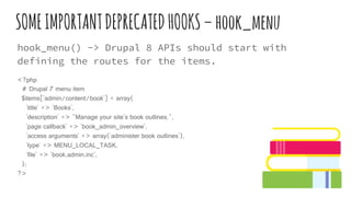 SOMEIMPORTANTDEPRECATEDHOOKS–hook_menu
hook_menu() -> Drupal 8 APIs should start with
defining the routes for the items.
<?php
# Drupal 7 menu item
$items['admin/content/book'] = array(
'title' => 'Books',
'description' => "Manage your site's book outlines.",
'page callback' => 'book_admin_overview',
'access arguments' => array('administer book outlines'),
'type' => MENU_LOCAL_TASK,
'file' => 'book.admin.inc',
);
?>
 