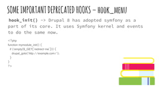 SOMEIMPORTANTDEPRECATEDHOOKS–hook_menu
hook_init() -> Drupal 8 has adopted symfony as a
part of its core. It uses Symfony kernel and events
to do the same now.
<?php
function mymodule_init() {
if (!empty($_GET['redirect-me'])) {
drupal_goto('http://example.com/');
}
}
?>
 