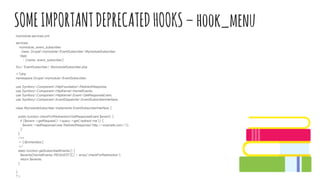 SOMEIMPORTANTDEPRECATEDHOOKS–hook_menu
mymodule.services.yml
services:
mymodule_event_subscriber:
class: DrupalmymoduleEventSubscriberMymoduleSubscriber
tags:
- {name: event_subscriber}
Src/ EventSubscriber/ MymoduleSubscriber.php
<?php
namespace DrupalmymoduleEventSubscriber;
use SymfonyComponentHttpFoundationRedirectResponse;
use SymfonyComponentHttpKernelKernelEvents;
use SymfonyComponentHttpKernelEventGetResponseEvent;
use SymfonyComponentEventDispatcherEventSubscriberInterface;
class MymoduleSubscriber implements EventSubscriberInterface {
public function checkForRedirection(GetResponseEvent $event) {
if ($event->getRequest()->query->get('redirect-me')) {
$event->setResponse(new RedirectResponse('http://example.com/'));
}
}
/**
* {@inheritdoc}
*/
static function getSubscribedEvents() {
$events[KernelEvents::REQUEST][] = array('checkForRedirection');
return $events;
}
}
?>
 