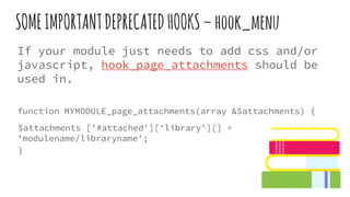 SOMEIMPORTANTDEPRECATEDHOOKS–hook_menu
If your module just needs to add css and/or
javascript, hook_page_attachments should be
used in.
function MYMODULE_page_attachments(array &$attachments) {
$attachments ['#attached']['library'][] =
'modulename/libraryname';
}
 