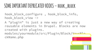 SOMEIMPORTANTDEPRECATEDHOOKS–hook_block
hook_block_configure , hook_block_info,
hook_block_view ->
A "plugin" is just a new way of creating
reusable elements in Drupal. Blocks are now
created with plugins.
modules/yourmodule/src/Plugin/Block/YourBlo
ckName.php
 