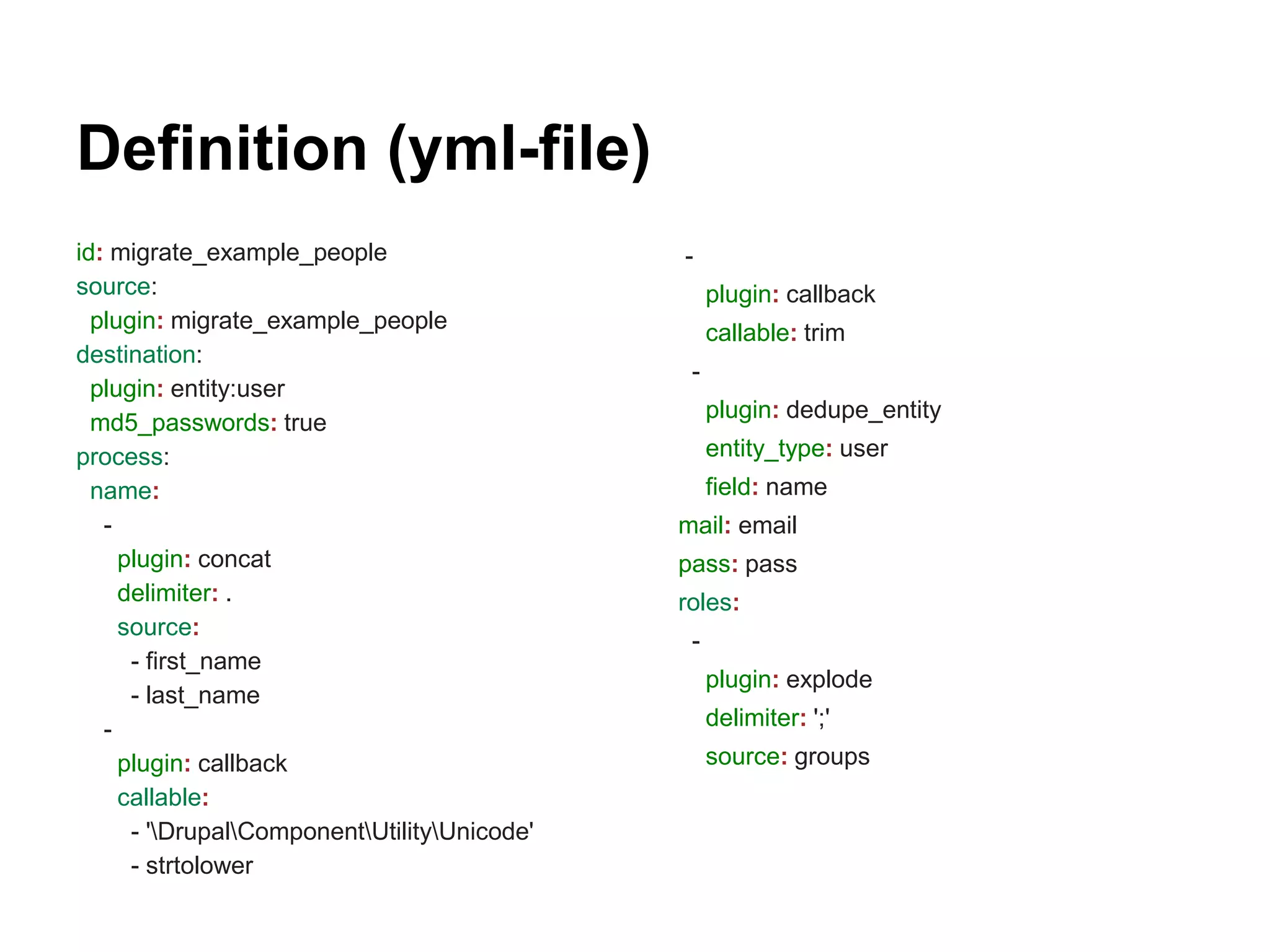 Definition (yml-file) 
id: migrate_example_people 
source: 
plugin: migrate_example_people 
destination: 
plugin: entity:user 
md5_passwords: true 
process: 
name: 
- 
plugin: concat 
delimiter: . 
source: 
- first_name 
- last_name 
- 
plugin: callback 
callable: 
- 'DrupalComponentUtilityUnicode' 
- strtolower 
- 
plugin: callback 
callable: trim 
- 
plugin: dedupe_entity 
entity_type: user 
field: name 
mail: email 
pass: pass 
roles: 
- 
plugin: explode 
delimiter: ';' 
source: groups 
 