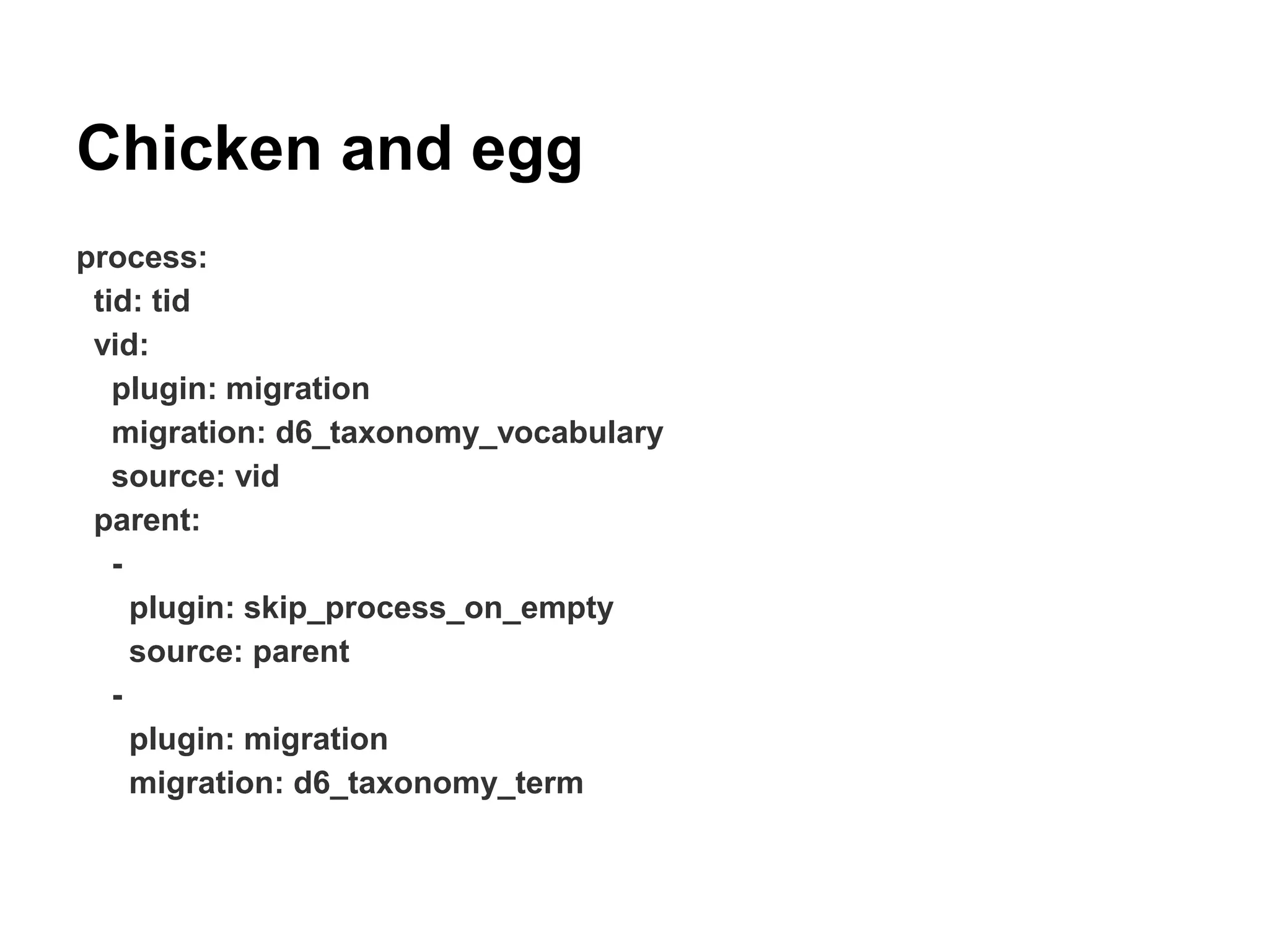 Chicken and egg 
process: 
tid: tid 
vid: 
plugin: migration 
migration: d6_taxonomy_vocabulary 
source: vid 
parent: 
- 
plugin: skip_process_on_empty 
source: parent 
- 
plugin: migration 
migration: d6_taxonomy_term 
 