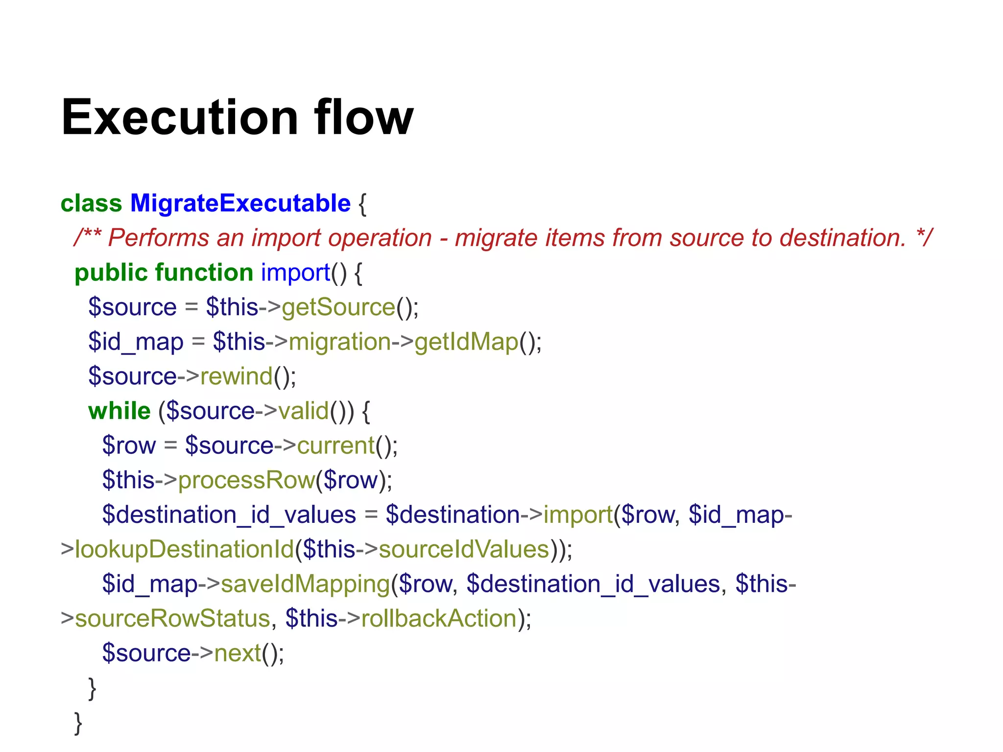 Execution flow 
class MigrateExecutable { 
/** Performs an import operation - migrate items from source to destination. */ 
public function import() { 
$source = $this->getSource(); 
$id_map = $this->migration->getIdMap(); 
$source->rewind(); 
while ($source->valid()) { 
$row = $source->current(); 
$this->processRow($row); 
$destination_id_values = $destination->import($row, $id_map- 
>lookupDestinationId($this->sourceIdValues)); 
$id_map->saveIdMapping($row, $destination_id_values, $this- 
>sourceRowStatus, $this->rollbackAction); 
$source->next(); 
} 
} 
 