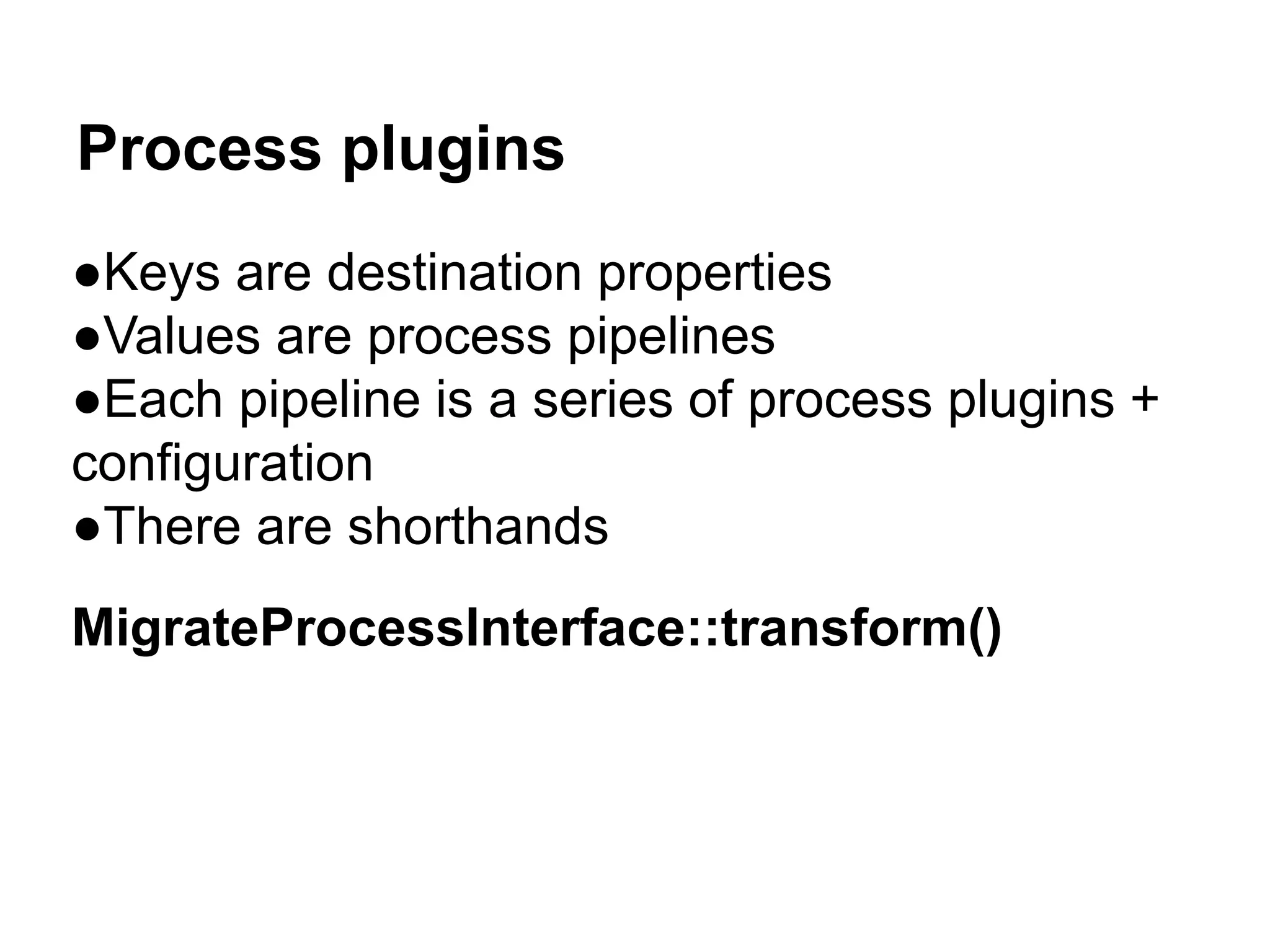 Process plugins 
●Keys are destination properties 
●Values are process pipelines 
●Each pipeline is a series of process plugins + 
configuration 
●There are shorthands 
MigrateProcessInterface::transform() 
 