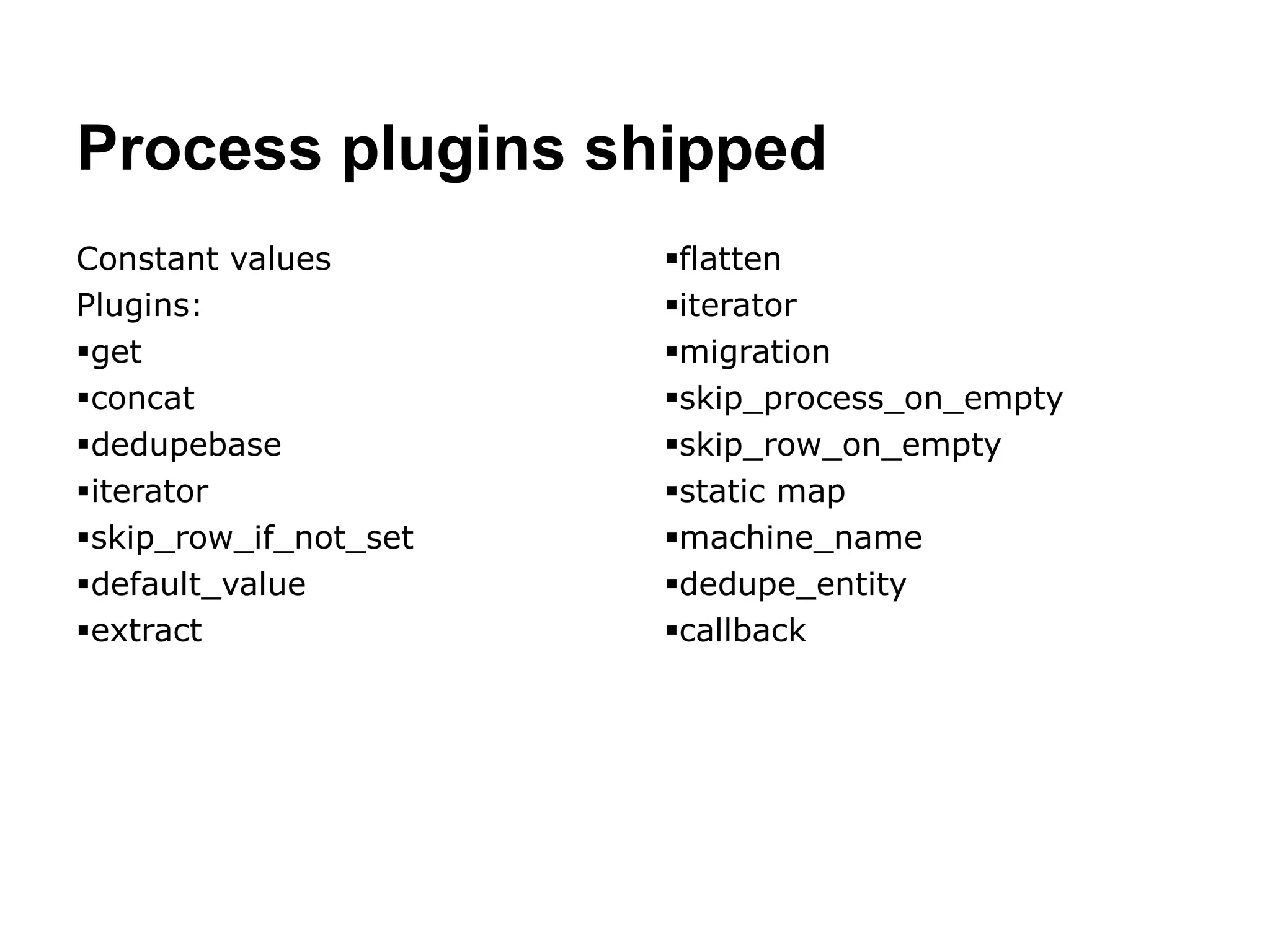 Process plugins shipped 
Constant values 
Plugins: 
get 
concat 
dedupebase 
iterator 
skip_row_if_not_set 
default_value 
extract 
flatten 
iterator 
migration 
skip_process_on_empty 
skip_row_on_empty 
static map 
machine_name 
dedupe_entity 
callback 
 
