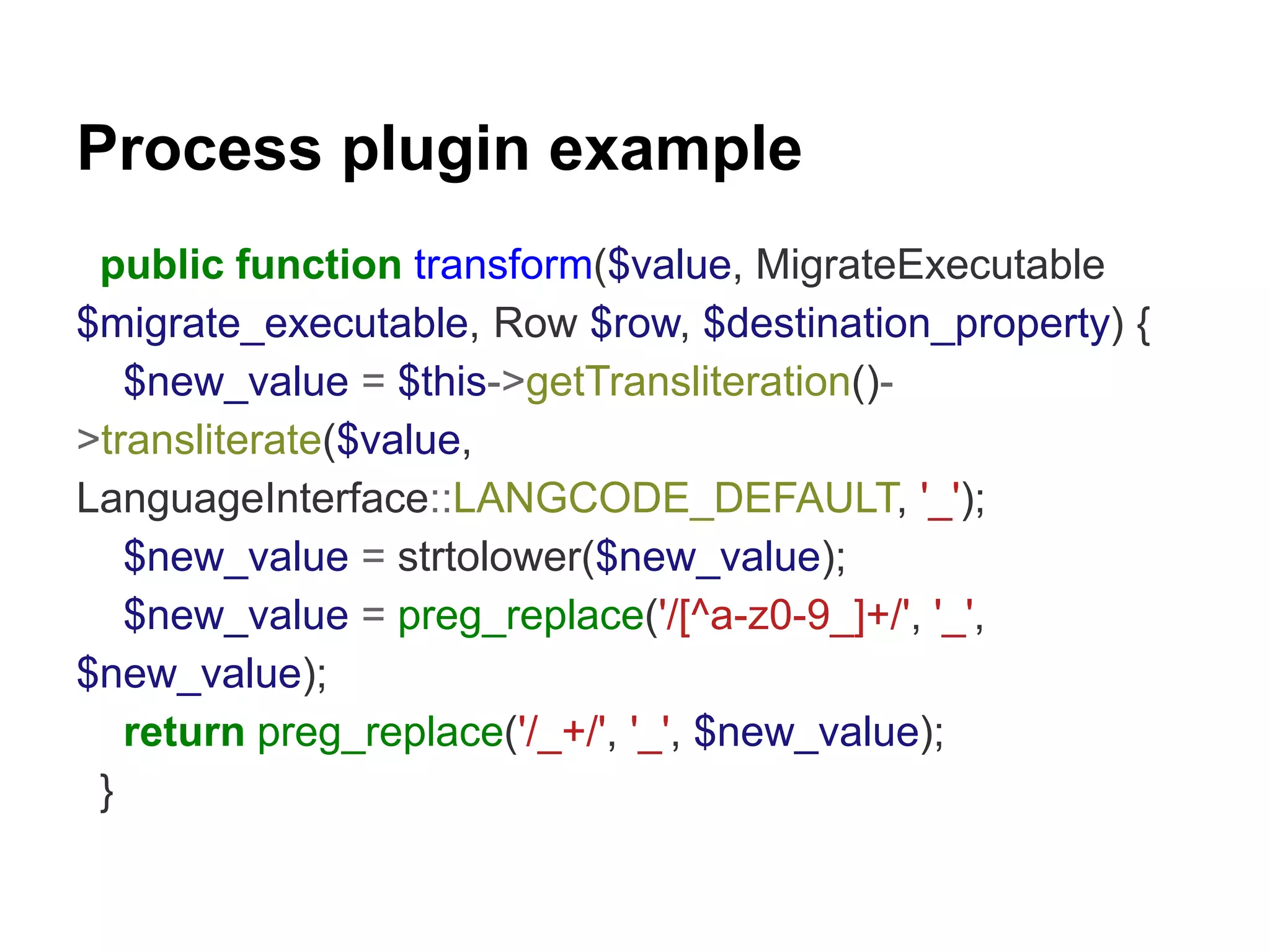 Process plugin example 
public function transform($value, MigrateExecutable 
$migrate_executable, Row $row, $destination_property) { 
$new_value = $this->getTransliteration()- 
>transliterate($value, 
LanguageInterface::LANGCODE_DEFAULT, '_'); 
$new_value = strtolower($new_value); 
$new_value = preg_replace('/[^a-z0-9_]+/', '_', 
$new_value); 
return preg_replace('/_+/', '_', $new_value); 
} 
 