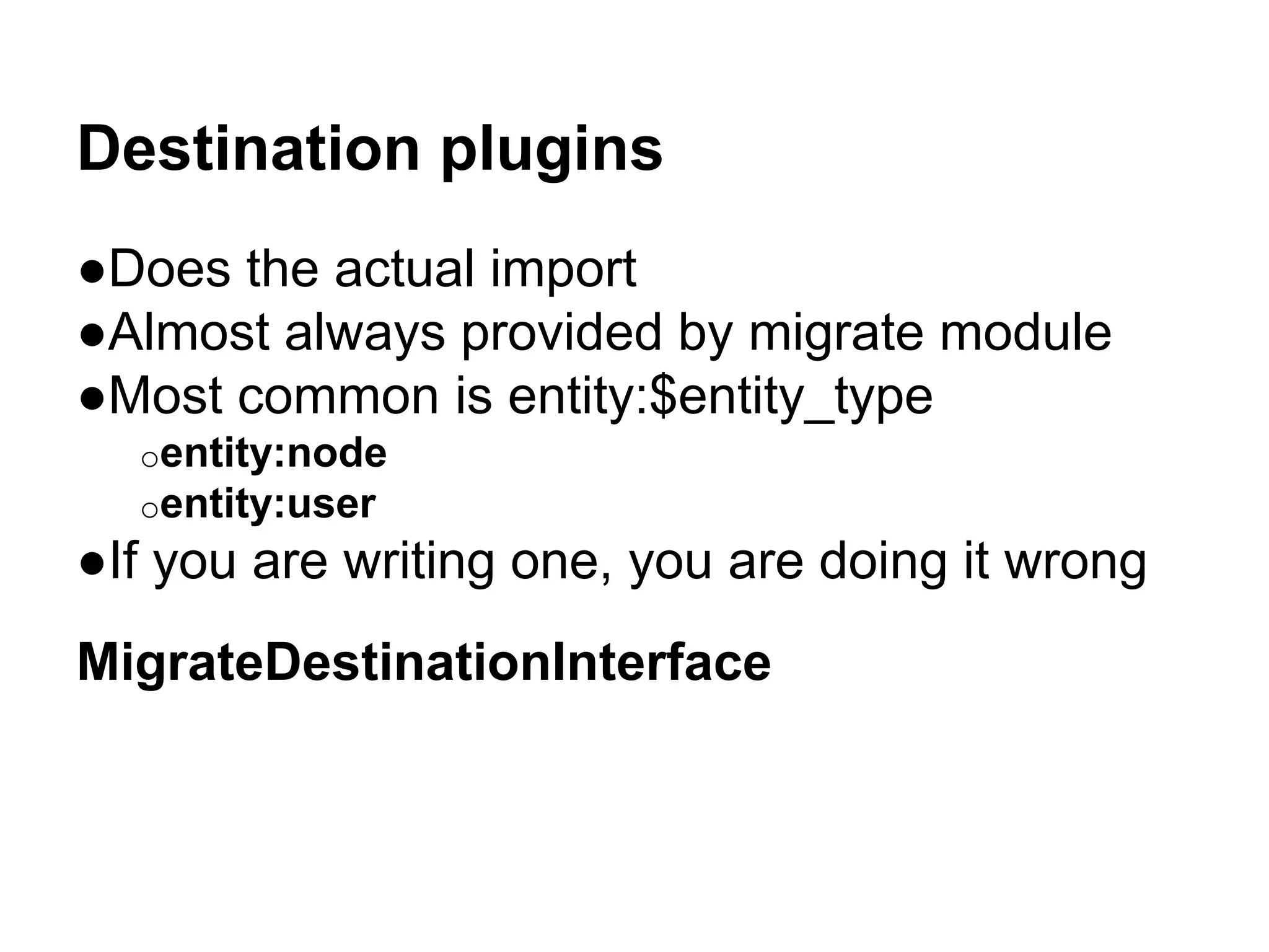 Destination plugins 
●Does the actual import 
●Almost always provided by migrate module 
●Most common is entity:$entity_type 
oentity:node 
oentity:user 
●If you are writing one, you are doing it wrong 
MigrateDestinationInterface 
 