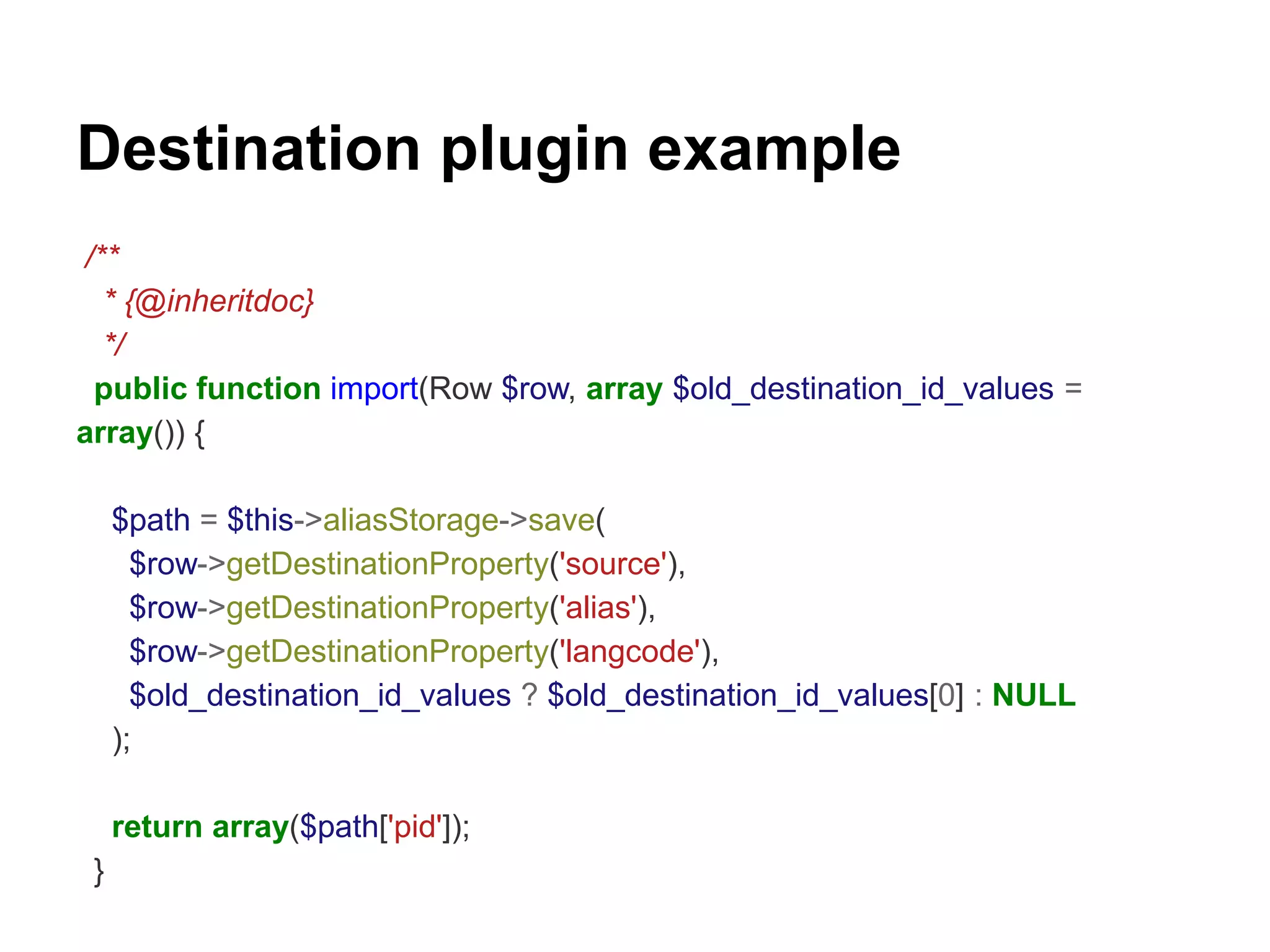Destination plugin example 
/** 
* {@inheritdoc} 
*/ 
public function import(Row $row, array $old_destination_id_values = 
array()) { 
$path = $this->aliasStorage->save( 
$row->getDestinationProperty('source'), 
$row->getDestinationProperty('alias'), 
$row->getDestinationProperty('langcode'), 
$old_destination_id_values ? $old_destination_id_values[0] : NULL 
); 
return array($path['pid']); 
} 
 