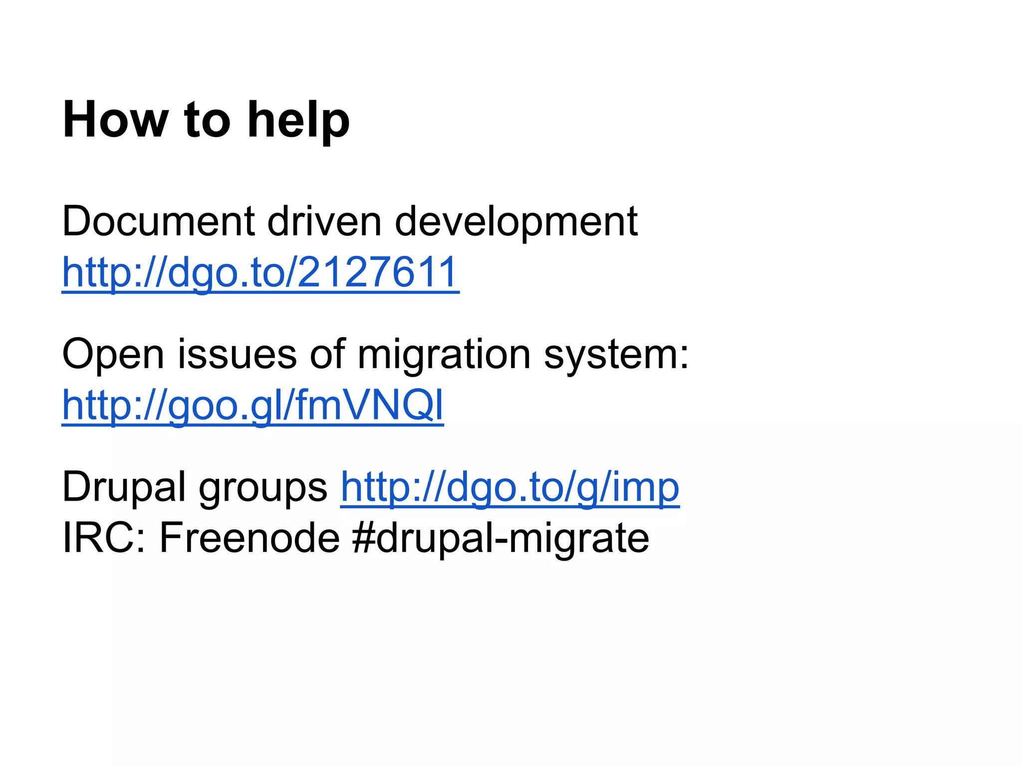 How to help 
Document driven development 
http://dgo.to/2127611 
Open issues of migration system: 
http://goo.gl/fmVNQl 
Drupal groups http://dgo.to/g/imp 
IRC: Freenode #drupal-migrate 
 