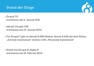 Stand der Dinge
•	Drupal 7.0
erschienen am 5. Januar 2011
•	aktuell: Drupal 7.26
erschienen am 15. Januar 2014
•	Für Drupal 7 gibt es aktuell 8.499 Module, davon 6.242 mit dem Status
„Actively maintained“, weitere 1.041 „Minimally maintained“
•	Stand von Drupal 8: Alpha 9
erschienen am 19. Februar 2014
 