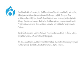 Das Modul „Views“ haben Site Builder in Drupal 6 und 7 ohnehin bei jedem Pro-
jekt eingesetzt. Sinnvollerweise ist das Modul nun endlich direkt im Core
verfügbar. Damit klicken Sie sich Datenbankabfragen zusammen. Zum Beispiel
können Sie so recht bequem die letzten fünf Rezensionen zusammenstellen, die
Artikel mit den meisten Kommentaren oder eine Übersicht aller angemeldeten
Nutzer.
	 Das Grundprinzip ist recht einfach, die Feineinstellungen (Seite 114) sind jedoch
komplizierter und erfordern Einarbeitungszeit.
	 Bei der Ausgabe gibt es aktuell einen kleinen Bug. Die letzten Rezensionen werden
nicht angezeigt (Seite 115). Es ist eben nur eine Alpha-Version.
 