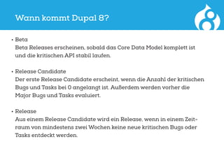 Wann kommt Dupal 8?
•	Beta
Beta Releases erscheinen, sobald das Core Data Model komplett ist
und die kritischen API stabil laufen.
•	Release Candidate
Der erste Release Candidate erscheint, wenn die Anzahl der kritischen
Bugs und Tasks bei 0 angelangt ist. Außerdem werden vorher die
Major Bugs und Tasks evaluiert.
•	Release
Aus einem Release Candidate wird ein Release, wenn in einem Zeit-
raum von mindestens zwei Wochen keine neue kritischen Bugs oder
Tasks entdeckt werden.
 