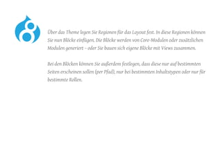 Über das Theme legen Sie Regionen für das Layout fest. In diese Regionen können
Sie nun Blöcke einfügen. Die Blöcke werden von Core-Modulen oder zusätzlichen
Modulen generiert – oder Sie bauen sich eigene Blöcke mit Views zusammen.
	 Bei den Blöcken können Sie außerdem festlegen, dass diese nur auf bestimmten
Seiten erscheinen sollen (per Pfad), nur bei bestimmten Inhaltstypen oder nur für
bestimmte Rollen.
 