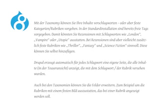 Mit der Taxonomy können Sie Ihre Inhalte verschlagworten – oder aber feste
Kategorien/Rubriken vorgeben. In der Standardinstallation sind bereits freie Tags
vorgegeben. Damit könnten Sie Rezensionen mit Schlagworten wie „London“,
„Vampire“ oder „Utopie“ ausstatten. Bei Rezensionen sind aber vielleicht zusätz-
lich feste Rubriken wie „Thriller“, „Fantasy“ und „Science Fiction“ sinnvoll. Diese
können Sie selbst hinzufügen.
	 Drupal erzeugt automatisch für jedes Schlagwort eine eigene Seite, die alle Inhal-
te (in der Teaseransicht) anzeigt, die mit dem Schlagwort / der Rubrik versehen
wurden.
	 Auch bei den Taxonomien können Sie die Felder erweitern. Zum Beispiel um die
Rubriken mit einem festen Bild auszustatten, das bei einer Rubrik angezeigt
werden soll.
 
